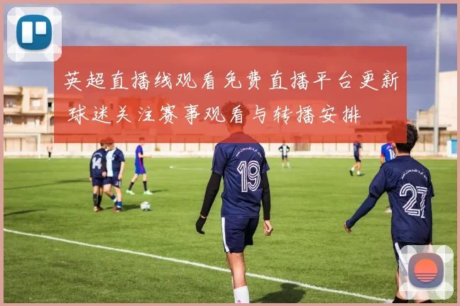 英超直播线观看免费直播平台更新 球迷关注赛事观看与转播安排