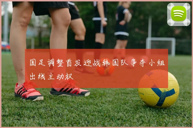 国足调整首发迎战韩国队争夺小组出线主动权