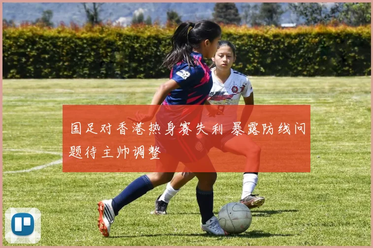 国足对香港热身赛失利 暴露防线问题待主帅调整