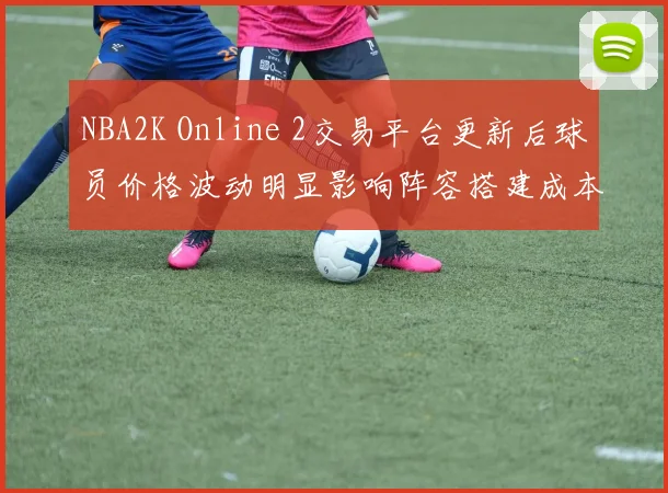 NBA2K Online 2交易平台更新后球员价格波动明显影响阵容搭建成本