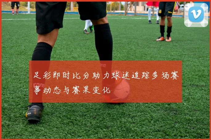 足彩即时比分助力球迷追踪多场赛事动态与赛果变化