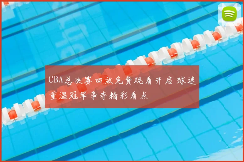 CBA总决赛回放免费观看开启 球迷重温冠军争夺精彩看点