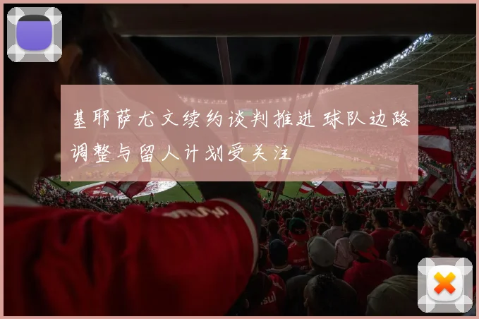 基耶萨尤文续约谈判推进 球队边路调整与留人计划受关注