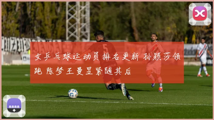 女乒乓球运动员排名更新 孙颖莎领跑 陈梦王曼昱紧随其后