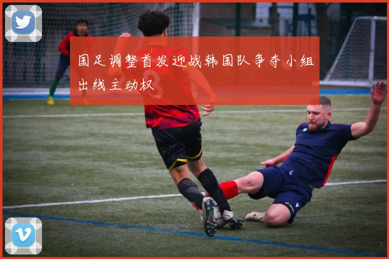 国足调整首发迎战韩国队争夺小组出线主动权