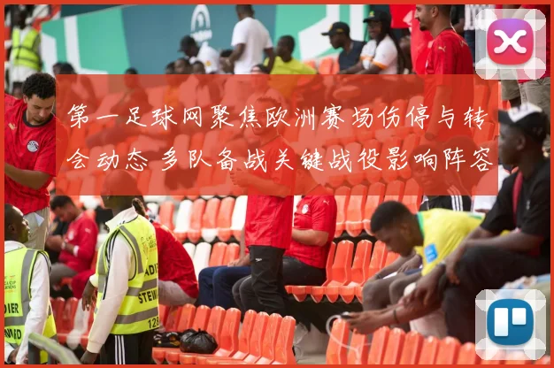 第一足球网聚焦欧洲赛场伤停与转会动态 多队备战关键战役影响阵容安排