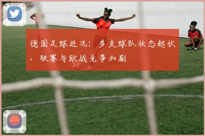 德国足球近况：多支球队状态起伏，联赛与欧战竞争加剧