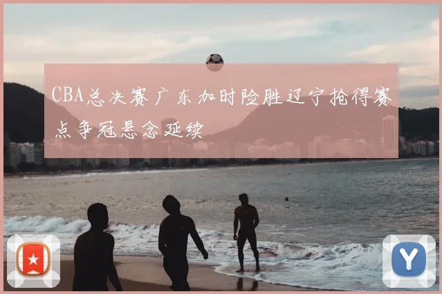 CBA总决赛广东加时险胜辽宁抢得赛点争冠悬念延续