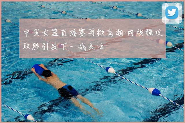 中国女篮直播赛再掀高潮 内线强攻取胜引发下一战关注