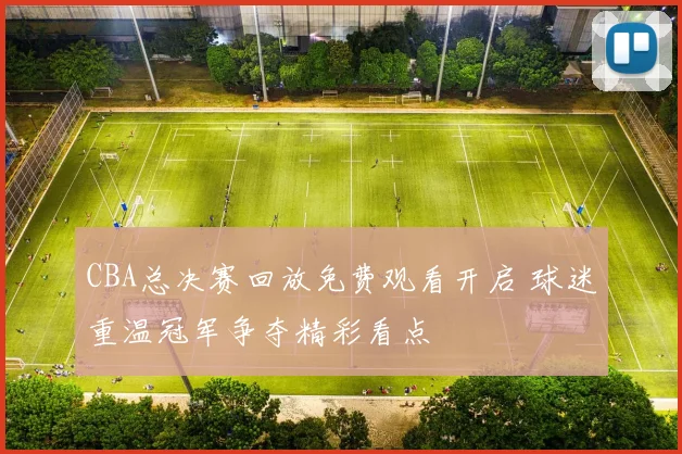 CBA总决赛回放免费观看开启 球迷重温冠军争夺精彩看点