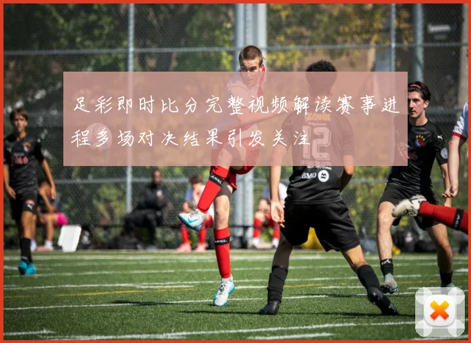 足彩即时比分完整视频解读赛事进程多场对决结果引发关注