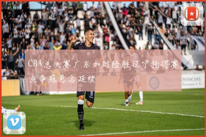 CBA总决赛广东加时险胜辽宁抢得赛点争冠悬念延续
