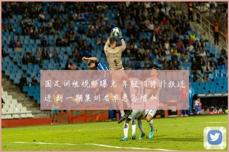 国足训练视频曝光 年轻门将扑救连连 新一期集训名单悬念增加