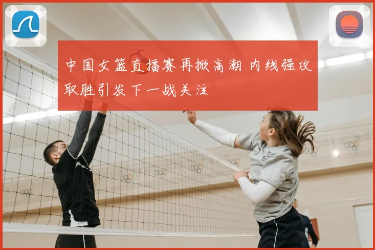 中国女篮直播赛再掀高潮 内线强攻取胜引发下一战关注