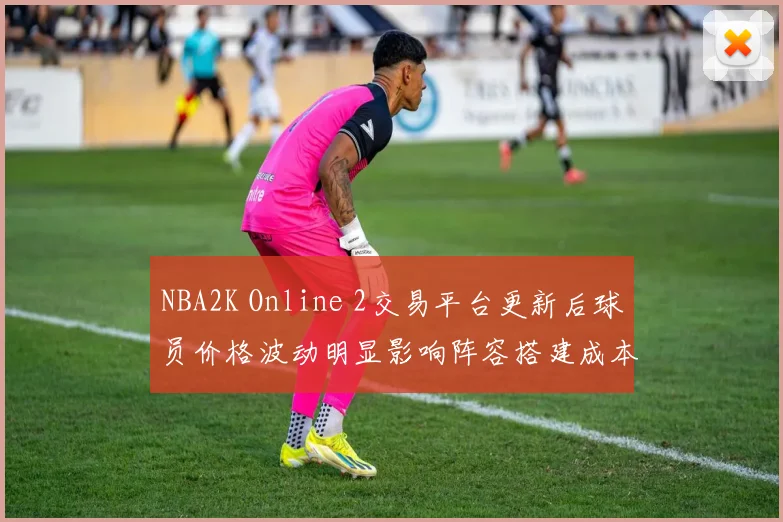 NBA2K Online 2交易平台更新后球员价格波动明显影响阵容搭建成本