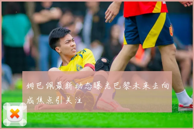 姆巴佩最新动态曝光巴黎未来去向成焦点引关注
