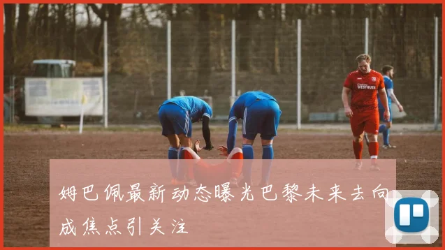 姆巴佩最新动态曝光巴黎未来去向成焦点引关注